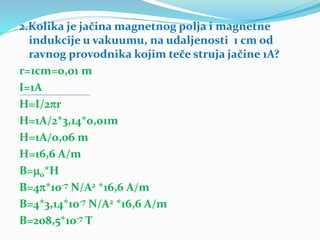 2.Kolika je jačina magnetnog polja i magnetne
indukcije u vakuumu, na udaljenosti 1 cm od
ravnog provodnika kojim teče struja jačine 1A?
r=1cm=0,01 m
I=1A
H=I/2r
H=1A/2*3,14*0,01m
H=1A/0,06 m
H=16,6 A/m
B=0*H
B=4*10-7 N/A2 *16,6 A/m
B=4*3,14*10-7 N/A2 *16,6 A/m
B=208,5*10-7 T
 