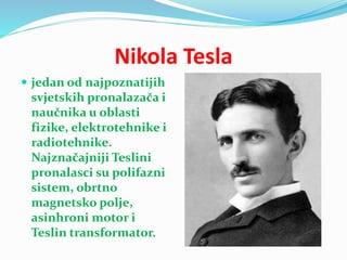 Nikola Tesla
 jedan od najpoznatijih
svjetskih pronalazača i
naučnika u oblasti
fizike, elektrotehnike i
radiotehnike.
Najznačajniji Teslini
pronalasci su polifazni
sistem, obrtno
magnetsko polje,
asinhroni motor i
Teslin transformator.
 