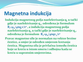 Magnetna indukcija
Indukcija magnetnog polja naelektrisanja q1 u tački
gdje je naelektrisanje q2, određena je formulom
B1=0/4q1v/r2 , a indukcija magnetnog polja
naelektrisanja q2 u tački gdje je naelektrisanje q1,
određena je formulom B2=0/4qv2/r2
Pravac magnetne sile je normalan na vektor brzine
čestice, a smjer je određen smjerom kretanja
čestica. Magnetna sila je privlačna između čestica
koje se kreću u istom smeru i odbojna kada se
kreću u suprotnim smjerovima.
 