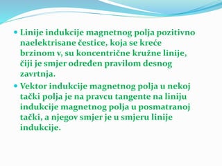  Linije indukcije magnetnog polja pozitivno
naelektrisane čestice, koja se kreće
brzinom v, su koncentrične kružne linije,
čiji je smjer određen pravilom desnog
zavrtnja.
 Vektor indukcije magnetnog polja u nekoj
tački polja je na pravcu tangente na liniju
indukcije magnetnog polja u posmatranoj
tački, a njegov smjer je u smjeru linije
indukcije.
 