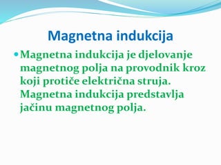 Magnetna indukcija
Magnetna indukcija je djelovanje
magnetnog polja na provodnik kroz
koji protiče električna struja.
Magnetna indukcija predstavlja
jačinu magnetnog polja.
 