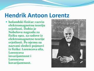 Hendrik Antoon Lorentz
 holandski fizičar; razvio
elektromagnetnu teoriju
svjetlosti. Dobio je
Nobelovu nagradu za
fiziku 1902. za radove iz
elektromagnetne teorije
svjetlosti. Po njemu su
nazvani sledeći pojmovi
iz fizike: Lorencova sila,
Lorencova
invarijantnost i
Lorencova
kovarijantnost.
 