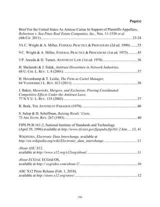 Page(s)

Brief For the United States As Amicus Curiae In Support of Plaintiffs-Appellees,
Robertson v. Sea Pines Real Estate Companies, Inc., Nos. 11-1538 et al.
(4th Cir. 2011) .................................................................................................... 23-24

5A C. Wright & A. Miller, FEDERAL PRACTICE & PROCEDURE (2d ed. 1990) ........ 53

9 C. Wright & A. Miller, FEDERAL PRACTICE & PROCEDURE (1st ed. 1973) .......... 45

3 P. Areeda & D. Turner, ANTITRUST LAW (1st ed. 1978) ...................................... 36

H. Shelanski & J. Sidak, Antitrust Divestiture in Network Industries,
68 U. CHI. L. REV. 1, 8 (2001). ................................................................................ 37

H. Hovenkamp & T. Leslie, The Firm as Cartel Manager,
64 VANDERBILT L. REV. 813 (2011). ....................................................................... 30

J. Baker, Mavericks, Mergers, and Exclusion: Proving Coordinated
Competitive Effects Under the Antitrust Laws,
77 N.Y.U. L. REV. 135 (2002) ................................................................................. 37

R. Bork, THE ANTITRUST PARADOX (1978). ............................................................ 40

S. Salop & D. Scheffman, Raising Rivals’’ Costs,
73 AM. ECON. REV. 267 (1983) ................................................................................ 40

FIPS PUB 161-2, National Institute of Standards and Technology
(April 29, 1996) available at http://www.itl.nist.gov/fipspubs/fip161-2.htm .....13, 41

WIKIPEDIA, Electronic Data Interchange, available at
http://en.wikipedia.org/wiki/Electronic_data_interchange. .................................... 11

About AXC X12,
available at http://www.x12.org/x12org/about/ ....................................................... 11

About ECGrid, ECGrid OS,
available at http:// ecgridos.com/about-2/ ............................................................... 16

ASC X12 Press Release (Feb. 1, 2010),
available at http://store.x12.org/store/ ..................................................................... 12




                                                          viii
 