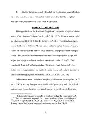 4.     Whether the district court’’s denial of clarification and reconsideration,

based on a sub silentio prior finding that further amendment of the complaint

would be futile, was erroneous or an abuse of discretion.

                          STATEMENT OF THE CASE
      This appeal is from the dismissal of appellant’’s complaint alleging civil vio-

lations of the Sherman Antitrust Act (15 U.S.C. §§ 1, 2) for failure to state a claim

for relief pursuant to FED. R. CIV. P. 12(b)(6). (J.A. 36.)1 The district court con-

cluded that Loren Data Corp. (““Loren Data””) had not asserted ““plausible”” federal

claims for unreasonable restraint of trade, attempted monopolization or monopol-

ization. The court dismissed the amended complaint with prejudice except with

respect to a supplemental state law breach of contract claim (Count VI of the

complaint), dismissed without prejudice. The district court also denied Loren

Data’’s post-judgment motion for clarification and subsequent protective motion to

alter or amend the judgment pursuant to FED. R. CIV. P. 59. (J.A. 70.)

      In December 2010, Loren Data brought a civil antitrust action against GXS,

Inc. (““GXS””), seeking damages and equitable relief principally under the federal

antitrust laws. Loren Data is a provider of services in the Electronic Data Inter-

      1
        Citations to the Joint Appendix in this brief utilize the convention ““J.A.
__.”” The district court’’s August 9, 2011 memorandum opinion dismissing the
complaint is reproduced at J.A. 36-75. The court’’s August 30 memorandum
denying Loren Data’’s post-judgment motions appears at J.A. 84-93.



                                           2
 