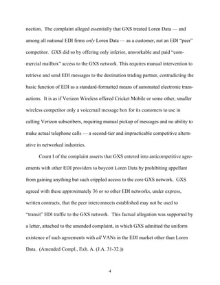 nection. The complaint alleged essentially that GXS treated Loren Data —— and

among all national EDI firms only Loren Data —— as a customer, not an EDI ““peer””

competitor. GXS did so by offering only inferior, unworkable and paid ““com-

mercial mailbox”” access to the GXS network. This requires manual intervention to

retrieve and send EDI messages to the destination trading partner, contradicting the

basic function of EDI as a standard-formatted means of automated electronic trans-

actions. It is as if Verizon Wireless offered Cricket Mobile or some other, smaller

wireless competitor only a voicemail message box for its customers to use in

calling Verizon subscribers, requiring manual pickup of messages and no ability to

make actual telephone calls —— a second-tier and impracticable competitive altern-

ative in networked industries.

      Count I of the complaint asserts that GXS entered into anticompetitive agre-

ements with other EDI providers to boycott Loren Data by prohibiting appellant

from gaining anything but such crippled access to the core GXS network. GXS

agreed with these approximately 36 or so other EDI networks, under express,

written contracts, that the peer interconnects established may not be used to

““transit”” EDI traffic to the GXS network. This factual allegation was supported by

a letter, attached to the amended complaint, in which GXS admitted the uniform

existence of such agreements with all VANs in the EDI market other than Loren

Data. (Amended Compl., Exh. A. (J.A. 31-32.))



                                          4
 