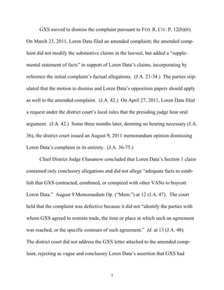 GXS moved to dismiss the complaint pursuant to FED. R. CIV. P. 12(b)(6).

On March 23, 2011, Loren Data filed an amended complaint; the amended comp-

laint did not modify the substantive claims in the lawsuit, but added a ““supple-

mental statement of facts”” in support of Loren Data’’s claims, incorporating by

reference the initial complaint’’s factual allegations. (J.A. 21-34.) The parties stip-

ulated that the motion to dismiss and Loren Data’’s opposition papers should apply

as well to the amended complaint. (J.A. 42.) On April 27, 2011, Loren Data filed

a request under the district court’’s local rules that the presiding judge hear oral

argument. (J.A. 42.) Some three months later, deeming no hearing necessary (J.A.

36), the district court issued an August 9, 2011 memorandum opinion dismissing

Loren Data’’s complaint in its entirety. (J.A. 36-75.)

      Chief District Judge Chasanow concluded that Loren Data’’s Section 1 claim

contained only conclusory allegations and did not allege ““adequate facts to estab-

lish that GXS contracted, combined, or conspired with other VANs to boycott

Loren Data.”” August 9 Memorandum Op. (““Mem.””) at 12 (J.A. 47). The court

held that the complaint was defective because it did not ““identify the parties with

whom GXS agreed to restrain trade, the time or place at which such an agreement

was reached, or the specific contours of such agreement.”” Id. at 13 (J.A. 48).

The district court did not address the GXS letter attached to the amended comp-

laint, rejecting as vague and conclusory Loren Data’’s assertion that GXS had



                                            7
 