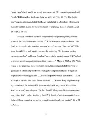““made clear”” that it would not permit interconnected EDI competitors to deal with

““resale”” EDI providers like Loren Data Id. at 14 n.2 (J.A. 48-49). The district

court’’s opinion then concluded that Loren Data failed to allege facts which could

plausibly support claims for monopolization or attempted monopolization. Id. at

28-31 (J.A. 63-66).

      The court found that the facts alleged in the complaint regarding monop-

olization did ““not demonstrate that the GXS VAN is essential or that Loren Data

[had] not been offered reasonable means of access”” because ““there are 36 VANs

aside from GXS, as well as other means of transferring EDI from one trading

partner to another,”” and Loren Data had ““successfully worked around GXS’’ refusal

to provide an interconnect for the past ten years . . . .”” Mem. at 28 (J.A. 63). With

regard to the attempted monopolization claim, the court concluded that ““two ac-

quisitions in a ten year period with no allegation of plans for future mergers or

acquisitions do not suggest that GXS is on the path to market domination.”” Id. at

30-31 (J.A. 65-66). The court further held that ““GXS is not likely to gain monop-

oly control over the industry if it refuses to deal with only one of 36 available

VAN networks,”” reasoning that ““the fact that GXS has granted interconnects to so

many other VANs makes it unlikely that GXS’’ denial of an interconnect to Loren

Data will have a negative impact on competition in the relevant market.”” Id. at 31

(J.A. 66).



                                           8
 