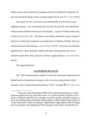 district court could not decide the pending motion for clarification within the 30-

day time period for filing a notice of appeal under FED. R. APP. P. 4. (J.A. 82-83).

      On August 30, 2011 the district court denied both of Loren Data’’s post-

judgment motions. The court declared for the first time that the state and federal

antitrust claims had been dismissed with prejudice. August 30 Memorandum Op.

(““Mem. II””) at 6 (J.A. 89). The district court further stated that its prior August 9

decision to dismiss the complaint was predicated on a finding of futility, thus war-

ranting dismissal with prejudice. Id. at 7-9 (J.A. 90-92). The court reasoned that

appellant had ““wholly fail[ed] to address the three limited grounds for recon-

sideration under Rule 59(e), and none of them is applicable here.”” Id. at 6-7 (J.A.

89-90).

      This appeal followed.

                             STATEMENT OF FACTS

      The ““EDI communications market”” involves the automated transmission of

digital business transactional messages, such as invoices and purchase orders,

through a series of interconnected electronic VANs.3 (Compl. ¶¶ 1-2, 7 (J.A. 5-6,


      3
        ““Electronic data interchange (EDI) is the structured transmission of data
between organizations by electronic means. It is used to transfer electronic docu-
ments or business data from one computer system to another computer system, i.e.,
from one trading partner to another trading partner without human intervention. It
is more than mere e-mail; for instance, organizations might replace bills of lading
and even cheques with appropriate EDI messages. It also refers specifically to a


                                           10
 