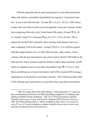 GXS has repeatedly denied a peer interconnect to Loran Data and instead

offers only inferior, unworkable and prohibitively expensive ““commercial mail-

box”” access to the GXS network.5 (Compl. ¶¶ 11-16 (J.A. 10-12).) GXS refuses

to deal with Loren Data in order to prevent appellant’’s innovative business model

from competing effectively in the United States EDI market. (Compl. ¶¶ 10, 29,

31; Amend. Compl. ¶ 19, Summary ¶¶ g-j (J.A. 9-11, 15-16; 26-28).) This is

despite the fact that GXS voluntarily enters into peer interconnects with every

other competing VAN in the market. (Compl. ¶ 20 (J.A. 13.)) GXS has agreed

with these approximately 36 or so other EDI networks, under express, written

contracts, that the peer interconnects may not be used to ““transit”” EDI traffic to the

GXS network These contracts explicitly forbid so-called ““daisy-chaining”” of EDI

traffic to companies such as Loren Data (Amended Compl. ¶¶ 17-19 (J.A. 26)),

that is, prohibiting use of a peer interconnect with GXS to transmit EDI messages

originating on or destined for Loren Data’’s network. This restraint precludes other

VANs offering a peer interconnect to Loren Data from using those interconnect-



      5
         ASC X12 states that in the EDI industry, ““interconnection”” is ““a peer-to-
peer communication between two EDI networking companies to exchange doc-
uments on behalf of their customers.”” ASC X12 VAN/Clearinghouse Summit
Identifies Interconnect Issues and Need for Standard EDI Networks Practices,
ASC X12 Press Release (Feb. 1, 2010), available at http://store.x12.org/store/
news/37-asc-x12-vanclearinghouse-summit-identifies-interconnect-issues-and-
need-for-standard-edi-networks-practices.



                                           12
 