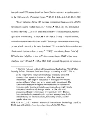 ions to forward EDI transactions from Loren Data’’s customers to trading partners

on the GXS network. (Amended Compl. ¶¶ 15, 17 & Exh. A (J.A. 25-26, 31-32).)

      ““[A]ny network offering EDI message routing must have access to all GXS

networks in order to conduct business.”” (Compl. ¶ 9 (J.A. 9).) The commercial

mailbox offered by GXS is not a feasible alternative to interconnection, technol-

ogically or economically. (Compl. ¶¶ 9, 13-15 (J.A. 9-11).) It requires manual,

human intervention to retrieve and send EDI messages to the destination trading

partner, which contradicts the basic function of EDI as a standard-formatted means

of automated electronic data exchange.6 ““GXS[’’] provisioning Loren Data[’’s]

ECGrid with a [m]ailbox is akin to Verizon connecting to AT&T with a home

telephone line.”” (Compl. ¶ 15 (J.A. 11).) GXS imposed this second-tier status on


      6
       The U.S. National Institute of Standards and Technology (““NIST””) has
formally defined Electronic Data Interchange. According to NIST, EDI is:
      [T]he computer-to-computer interchange of strictly formatted
      messages that represent documents other than monetary
      instruments. EDI implies a sequence of messages between two
      parties, either of whom may serve as originator or recipient. The
      formatted data representing the documents may be transmitted
      from originator to recipient via telecommunications or physically
      transported on electronic storage media. In EDI, the usual
      processing of received messages is by computer only. Human
      intervention in the processing of a received message is typically
      intended only for error conditions, for quality review, and for
      special situations.
FIPS PUB 161-2, § 3.1, National Institute of Standards and Technology (April 29,
1996), available at http://www.itl.nist.gov/fipspubs/fip161-2.htm.



                                         13
 