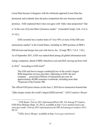 Loren Data because it disagrees with the wholesale approach Loren Data has

pioneered, and evidently fears the price competition this new business model

promises. GXS explained that it does not agree with ““[t]he value proposition”” that

is ““at the core of [Loren Data’’s] business model.”” (Amended Compl., Exh. A (J.A.

31-32).)

      GXS currently has a market share of ““over 50% or more of the EDI com-

munications market”” in the United States, including its 2005 purchase of IBM’’s

EDI division and merger last year with Inovis, Inc. (Compl. ¶¶ 5, 7 (J.A. 7-8).)

As of September 2011, GXS was ranked third among all global information tech-

nology companies, ahead of IBM, Salesforce.com and Dell, moving up from sixth

in 2010.7 According to GXS itself:8

      The GXS and Inovis merger combine[d] two of the world’’s largest
      B2B integration services providers. Operating as GXS, the new
      company …… process[es] billions of transactions per year for
      approximately 40,000 customers worldwide, including more than
      70 percent of the Fortune 500.

The official GXS press release on the June 3, 2010 Inovis transaction boasted that

““[t]he merger creates the world’’s largest [EDI] network.”” GXS Completes Merger


      7
        GXS Ranks 73rd on 2011 InformationWeek 500, 3rd Among IT Vendors,
GXS Press Release (Sept. 14, 2011), available at http://www.marketwatch.com/
story/gxs-ranks-73rd-on-2011-informationweek-500-3rd-among-it-vendors-2011-
09-14.
      8
          GXS, Inovis Merger, available at http://www.gxs.com/inovis/.



                                         14
 