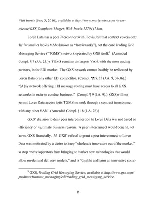 With Inovis (June 3, 2010), available at http://www.marketwire.com /press-

release/GXS-Completes-Merger-With-Inovis-1270447.htm.

      Loren Data has a peer interconnect with Inovis, but that contract covers only

the far smaller Inovis VAN (known as ““Inovisworks””), not the core Trading Grid

Messaging Service (““TGMS””) network operated by GXS itself.9 (Amended

Compl. ¶ 7 (J.A. 23.)) TGMS remains the largest VAN, with the most trading

partners, in the EDI market. The GXS network cannot feasibly be replicated by

Loren Data or any other EDI competitor. (Compl. ¶¶ 9, 35 (J.A. 9, 35-36).)

““[A]ny network offering EDI message routing must have access to all GXS

networks in order to conduct business.”” (Compl. ¶ 9 (J.A. 9).) GXS will not

permit Loren Data access to its TGMS network through a contract interconnect

with any other VAN. (Amended Compl. ¶ 18 (J.A. 76).)

      GXS’’ decision to deny peer interconnection to Loren Data was not based on

efficiency or legitimate business reasons. A peer interconnect would benefit, not

harm, GXS financially. Id. GXS’’ refusal to grant a peer interconnect to Loren

Data was motivated by a desire to keep ““wholesale innovators out of the market,””

to stop ““novel operators from bringing to market new technologies that would

allow on-demand delivery models,”” and to ““disable and harm an innovative comp-


      9
       GXS, Trading Grid Messaging Service, available at http://www.gxs.com/
products/transact_messaging/edi/trading_grid_messaging_service.



                                        15
 