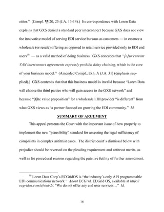 etitor.”” (Compl. ¶¶ 20, 25 (J.A. 13-14).) Its correspondence with Loren Data

explains that GXS denied a standard peer interconnect because GXS does not view

the innovative model of serving EDI service bureaus as customers —— in essence a

wholesale (or resale) offering as opposed to retail service provided only to EDI end

users10 —— as a valid method of doing business. GXS concedes that ““[o]ur current

VAN interconnect agreements expressly prohibit daisy chaining, which is the core

of your business model.”” (Amended Compl., Exh. A (J.A. 31) (emphasis sup-

plied).) GXS contends that that this business model is invalid because ““Loren Data

will choose the third parties who will gain access to the GXS network”” and

because ““[t]he value proposition”” for a wholesale EDI provider ““is different”” from

what GXS views as ““a partner focused on growing the EDI community.”” Id.

                          SUMMARY OF ARGUMENT
      This appeal presents the Court with the important issue of how properly to

implement the new ““plausibility”” standard for assessing the legal sufficiency of

complaints in complex antitrust cases. The district court’’s dismissal below with

prejudice should be reversed on the pleading requirement and antitrust merits, as

well as for procedural reasons regarding the putative futility of further amendment.



      10
        Loren Data Corp’’s ECGridOS is ““the industry’’s only API programmable
EDI communications network.”” About ECGrid, ECGrid OS, available at http://
ecgridos.com/about-2/. ““We do not offer any end user services……”” Id.



                                          16
 