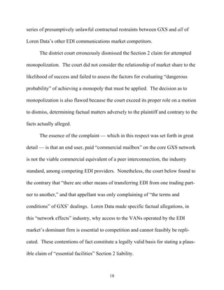 series of presumptively unlawful contractual restraints between GXS and all of

Loren Data’’s other EDI communications market competitors.

       The district court erroneously dismissed the Section 2 claim for attempted

monopolization. The court did not consider the relationship of market share to the

likelihood of success and failed to assess the factors for evaluating ““dangerous

probability”” of achieving a monopoly that must be applied. The decision as to

monopolization is also flawed because the court exceed its proper role on a motion

to dismiss, determining factual matters adversely to the plaintiff and contrary to the

facts actually alleged.

       The essence of the complaint —— which in this respect was set forth in great

detail —— is that an end user, paid ““commercial mailbox”” on the core GXS network

is not the viable commercial equivalent of a peer interconnection, the industry

standard, among competing EDI providers. Nonetheless, the court below found to

the contrary that ““there are other means of transferring EDI from one trading part-

ner to another,”” and that appellant was only complaining of ““the terms and

conditions”” of GXS’’ dealings. Loren Data made specific factual allegations, in

this ““network effects”” industry, why access to the VANs operated by the EDI

market’’s dominant firm is essential to competition and cannot feasibly be repli-

cated. These contentions of fact constitute a legally valid basis for stating a plaus-

ible claim of ““essential facilities”” Section 2 liability.



                                             18
 