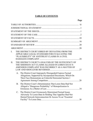 TABLE OF CONTENTS

                                                                                                              Page
TABLE OF AUTHORITIES ................................................................................. iii
JURISDICTIONAL STATEMENT .........................................................................1
STATEMENT OF THE ISSUES..............................................................................1
STATEMENT OF THE CASE .................................................................................2
STATEMENT OF FACTS .....................................................................................10
SUMMARY OF ARGUMENT ..............................................................................16
STANDARD OF REVIEW ....................................................................................20
ARGUMENT ..........................................................................................................20
I.     THE DISTRICT COURT ERRED BY DEVIATING FROM THE
       APPLICABLE LEGAL STANDARD FOR EVALUATING THE
       ““PLAUSIBILITY”” OF ANTITRUST CLAIMS IN A CIVIL
       DAMAGES COMPLAINT ...........................................................................20
II.    THE DISTRICT COURT’’S ANALYSIS OF THE SUFFICIENCY OF
       THE SHERMAN ACT CLAIMS ALLEGED IN LOREN DATA’’S
       AMENDED COMPLAINT WAS INCORRECT AS A MATTER OF
       LAW AND SHOULD BE REVERSED........................................................27
         A. The District Court Improperly Disregarded Express Factual
            Allegations, Supported by Incorporated Documents, Which On
            Their Face Demonstrate an Unlawful Horizontal Section 1
            Agreement Among Competitors ...........................................................28
         B. The District Court’’s Determination That Loren Data Had Not
            Alleged a ““Dangerous Probability”” of Monopolization Is
            Erroneous As a Matter of Law ..............................................................34
         C. The District Court Erroneously Determined Factual Issues
            Adversely To Loren Data In Holding That Appellee Had Not
            Denied Network Interconnection Or Access To an ““Essential
            Facility”” To Loren Data ........................................................................38




                                                          i
 