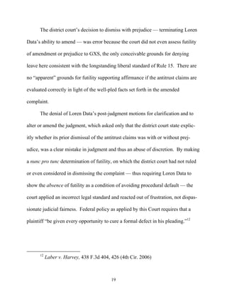 The district court’’s decision to dismiss with prejudice —— terminating Loren

Data’’s ability to amend —— was error because the court did not even assess futility

of amendment or prejudice to GXS, the only conceivable grounds for denying

leave here consistent with the longstanding liberal standard of Rule 15. There are

no ““apparent”” grounds for futility supporting affirmance if the antitrust claims are

evaluated correctly in light of the well-pled facts set forth in the amended

complaint.

      The denial of Loren Data’’s post-judgment motions for clarification and to

alter or amend the judgment, which asked only that the district court state explic-

itly whether its prior dismissal of the antitrust claims was with or without prej-

udice, was a clear mistake in judgment and thus an abuse of discretion. By making

a nunc pro tunc determination of futility, on which the district court had not ruled

or even considered in dismissing the complaint —— thus requiring Loren Data to

show the absence of futility as a condition of avoiding procedural default —— the

court applied an incorrect legal standard and reacted out of frustration, not dispas-

sionate judicial fairness. Federal policy as applied by this Court requires that a

plaintiff ““be given every opportunity to cure a formal defect in his pleading.””12




      12
           Laber v. Harvey, 438 F.3d 404, 426 (4th Cir. 2006)



                                          19
 