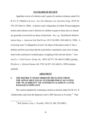 STANDARD OF REVIEW
      Appellate review of a district court’’s grant of a motion to dismiss under FED

R. CIV. P. 12(b)(6) is de novo. In re Pec Solutions, Inc. Securities Litig., 418 F.3d

379, 387 (4th Cir. 2005). A district court’’s disposition of a Rule 59 post-judgment

motion and a district court’’s decision on whether to grant or deny leave to amend

are generally reviewed for an abuse of discretion. See, e.g., HealthSouth Rehabil-

itation Hosp. v. American Natl. Red Cross, 101 F.3d 1005, 1010 (4th Cir. 1996). A

reviewing court ““is obligated to reverse”” for abuse of discretion where it ““has a

definite and firm conviction that the court below committed a clear error of judg-

ment in the conclusion it reached upon a weighing of the relevant factors.”” Gan-

nett Co. v. Clark Constr. Group, Inc., 286 F.3d 737, 741 (4th Cir 2002), quoting

Westberry v. Gislaved Gummi AB, 178 F.3d 257, 261 (4th Cir. 1999) (citation

omitted).

                                    ARGUMENT

I.    THE DISTRICT COURT ERRED BY DEVIATING FROM
      THE APPLICABLE LEGAL STANDARD FOR EVALUATING
      THE ““PLAUSIBILITY”” OF ANTITRUST CLAIMS IN A CIVIL
      DAMAGES COMPLAINT

      The current standard for evaluating a motion to dismiss under FED R. CIV. P.

12(b)(6) dates only from the Supreme Court’’s 2007 decision in Twombly.13 That


      13
           Bell Atlantic Corp. v. Twombly, 550 U.S. 544, 570 (2007).



                                           20
 
