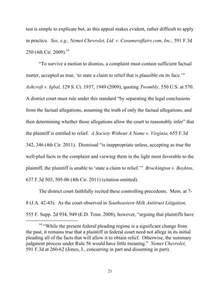 test is simple to explicate but, as this appeal makes evident, rather difficult to apply

in practice. See, e.g., Nemet Chevrolet, Ltd. v. Cosumeraffairs.com, Inc., 591 F.3d

250 (4th Cir. 2009).14

       ““To survive a motion to dismiss, a complaint must contain sufficient factual

matter, accepted as true, ‘‘to state a claim to relief that is plausible on its face.’’””

Ashcroft v. Iqbal, 129 S. Ct. 1937, 1949 (2009), quoting Twombly, 550 U.S. at 570.

A district court must rule under this standard ““by separating the legal conclusions

from the factual allegations, assuming the truth of only the factual allegations, and

then determining whether those allegations allow the court to reasonably infer”” that

the plaintiff is entitled to relief. A Society Without A Name v. Virginia, 655 F.3d

342, 346 (4th Cir. 2011). Dismissal ““is inappropriate unless, accepting as true the

well-pled facts in the complaint and viewing them in the light most favorable to the

plaintiff, the plaintiff is unable to ‘‘state a claim to relief.’’”” Brockington v. Boykins,

637 F.3d 503, 505-06 (4th Cir. 2011) (citation omitted).

       The district court faithfully recited these controlling precedents. Mem. at 7-

8 (J.A. 42-43). As the court observed in Southeastern Milk Antitrust Litigation,

555 F. Supp. 2d 934, 949 (E.D. Tenn. 2008), however, ““arguing that plaintiffs have
       14
          ““While the present federal pleading regime is a significant change from
the past, it remains true that a plaintiff in federal court need not allege in its initial
pleading all of the facts that will allow it to obtain relief. Otherwise, the summary
judgment process under Rule 56 would have little meaning.”” Nemet Chevrolet,
591 F.3d at 260-62 (Jones, J., concurring in part and dissenting in part).



                                             21
 
