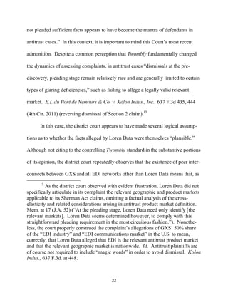 not pleaded sufficient facts appears to have become the mantra of defendants in

antitrust cases.”” In this context, it is important to mind this Court’’s most recent

admonition. Despite a common perception that Twombly fundamentally changed

the dynamics of assessing complaints, in antitrust cases ““dismissals at the pre-

discovery, pleading stage remain relatively rare and are generally limited to certain

types of glaring deficiencies,”” such as failing to allege a legally valid relevant

market. E.I. du Pont de Nemours & Co. v. Kolon Indus., Inc., 637 F.3d 435, 444

(4th Cir. 2011) (reversing dismissal of Section 2 claim).15

      In this case, the district court appears to have made several logical assump-

tions as to whether the facts alleged by Loren Data were themselves ““plausible.””

Although not citing to the controlling Twombly standard in the substantive portions

of its opinion, the district court repeatedly observes that the existence of peer inter-

connects between GXS and all EDI networks other than Loren Data means that, as
      15
          As the district court observed with evident frustration, Loren Data did not
specifically articulate in its complaint the relevant geographic and product markets
applicable to its Sherman Act claims, omitting a factual analysis of the cross-
elasticity and related considerations arising in antitrust product market definition.
Mem. at 17 (J.A. 52) (““At the pleading stage, Loren Data need only identify [the
relevant markets]. Loren Data seems determined however, to comply with this
straightforward pleading requirement in the most circuitous fashion.””). Nonethe-
less, the court properly construed the complaint’’s allegations of GXS’’ 50% share
of the ““EDI industry”” and ““EDI communications market”” in the U.S. to mean,
correctly, that Loren Data alleged that EDI is the relevant antitrust product market
and that the relevant geographic market is nationwide. Id. Antitrust plaintiffs are
of course not required to include ““magic words”” in order to avoid dismissal. Kolon
Indus., 637 F.3d. at 448.



                                           22
 