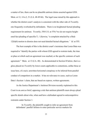 a matter of law, there can be no plausible antirust claims asserted against GXS.

Mem. at 12, 14 n.2, 31 (J.A. 48-49 66). The legal issue raised by this approach is

whether the district court’’s analysis is consistent with the other side of Twombly,

one frequently overlooked by defendants. There is no heightened factual pleading

requirement for antitrust. Twombly, 550 U.S. at 570 (““we do not require height-

ened fact pleading of specifics””). Likewise, ““a complaint attacked by a Rule

12(b)(6) motion to dismiss does not need detailed factual allegations.”” Id. at 555.

      The best example of this is the district court’’s insistence that Loren Data was

required to ““identify the parties with whom GXS agreed to restrain trade, the time

or place at which such an agreement was reached, or the specific contours of such

agreement.”” Mem. at 13 (J.A. 48). As demonstrated in Section II below, that is a

gloss placed on Twombly by lower courts applicable to contentions, unlike those at

issue here, of a tacit, unwritten horizontal conspiracy to be inferred from parallel

conduct of competitors in a market. It has no relevance to cases, such as Loren

Data’’s Section 1 claim, that are based on express, written agreements.

      As the Justice Department’’s Antitrust Division recently explained to this

Court in an amicus brief, opposing a rule that antitrust plaintiffs must always plead

specific details about who, when and how a defendant agreed to anticompetitive

restraints under Section 1:

            In Twombly, the plaintiffs sought to infer an agreement from
      defendants’’ parallel failures to enter particular service markets for


                                          23
 