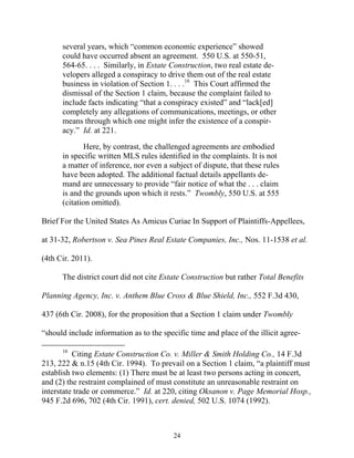 several years, which ““common economic experience”” showed
      could have occurred absent an agreement. 550 U.S. at 550-51,
      564-65. . . . Similarly, in Estate Construction, two real estate de-
      velopers alleged a conspiracy to drive them out of the real estate
      business in violation of Section 1. . . .16 This Court affirmed the
      dismissal of the Section 1 claim, because the complaint failed to
      include facts indicating ““that a conspiracy existed”” and ““lack[ed]
      completely any allegations of communications, meetings, or other
      means through which one might infer the existence of a conspir-
      acy.”” Id. at 221.

             Here, by contrast, the challenged agreements are embodied
      in specific written MLS rules identified in the complaints. It is not
      a matter of inference, nor even a subject of dispute, that these rules
      have been adopted. The additional factual details appellants de-
      mand are unnecessary to provide ““fair notice of what the . . . claim
      is and the grounds upon which it rests.”” Twombly, 550 U.S. at 555
      (citation omitted).

Brief For the United States As Amicus Curiae In Support of Plaintiffs-Appellees,

at 31-32, Robertson v. Sea Pines Real Estate Companies, Inc., Nos. 11-1538 et al.

(4th Cir. 2011).

      The district court did not cite Estate Construction but rather Total Benefits

Planning Agency, Inc. v. Anthem Blue Cross & Blue Shield, Inc., 552 F.3d 430,

437 (6th Cir. 2008), for the proposition that a Section 1 claim under Twombly

““should include information as to the specific time and place of the illicit agree-

      16
          Citing Estate Construction Co. v. Miller & Smith Holding Co., 14 F.3d
213, 222 & n.15 (4th Cir. 1994). To prevail on a Section 1 claim, ““a plaintiff must
establish two elements: (1) There must be at least two persons acting in concert,
and (2) the restraint complained of must constitute an unreasonable restraint on
interstate trade or commerce.”” Id. at 220, citing Oksanon v. Page Memorial Hosp.,
945 F.2d 696, 702 (4th Cir. 1991), cert. denied, 502 U.S. 1074 (1992).



                                          24
 