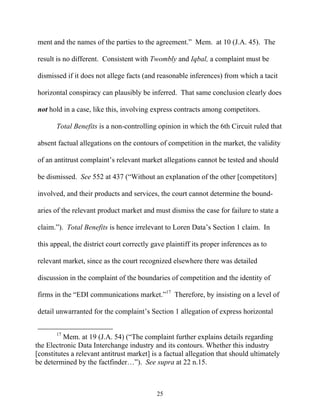 ment and the names of the parties to the agreement.”” Mem. at 10 (J.A. 45). The

result is no different. Consistent with Twombly and Iqbal, a complaint must be

dismissed if it does not allege facts (and reasonable inferences) from which a tacit

horizontal conspiracy can plausibly be inferred. That same conclusion clearly does

not hold in a case, like this, involving express contracts among competitors.

       Total Benefits is a non-controlling opinion in which the 6th Circuit ruled that

absent factual allegations on the contours of competition in the market, the validity

of an antitrust complaint’’s relevant market allegations cannot be tested and should

be dismissed. See 552 at 437 (““Without an explanation of the other [competitors]

involved, and their products and services, the court cannot determine the bound-

aries of the relevant product market and must dismiss the case for failure to state a

claim.””). Total Benefits is hence irrelevant to Loren Data’’s Section 1 claim. In

this appeal, the district court correctly gave plaintiff its proper inferences as to

relevant market, since as the court recognized elsewhere there was detailed

discussion in the complaint of the boundaries of competition and the identity of

firms in the ““EDI communications market.””17 Therefore, by insisting on a level of

detail unwarranted for the complaint’’s Section 1 allegation of express horizontal


       17
          Mem. at 19 (J.A. 54) (““The complaint further explains details regarding
the Electronic Data Interchange industry and its contours. Whether this industry
[constitutes a relevant antitrust market] is a factual allegation that should ultimately
be determined by the factfinder……””). See supra at 22 n.15.



                                           25
 