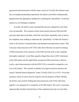 agreements and inconsistent with the many caveats in Twombly that antitrust cases

have no heightened pleading requirement, the district court below fundamentally

departed from the appropriate standard for evaluating the ““plausibility”” of antitrust

claims in a civil damages complaint.

      In reality, the district court concluded that the facts alleged by Loren Data

were not plausible. The existence of peer interconnects between GXS and EDI

networks other than Loren Data, which the court below repeatedly cited as fatal to

the complaint, does nothing to undermine the ““plausibility”” of either the Section 1

claim or the Section 2 monopolization and attempted monopolization claims. That

is because interconnection with VANs other than GXS does not permit exchange

of EDI transactions with customers on the GXS network itself, as the complaint

thoroughly explained. Loren Data squarely alleged that, due to GXS’’ dominance

of the EDI market and the eight billion commercial EDI transactions it delivers

yearly, a peer interconnection with the GXS VAN is essential to competitive suc-

cess in the market. This assertion is plainly not a legal conclusion and does not

require ““detailed factual allegations”” under Twombly (550 U.S. at 555). Given that

assertion, which of course must be treated as true for purposes of Rule 12(b)(6),

the district court erred by finding that interconnections with VANs other than

appellee’’s are adequate for a competitor in the EDI market. The court’’s conclusion

impermissibly decided well-pled facts of the complaint adversely to Loren Data,



                                          26
 