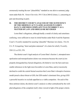 erroneously treating the new ““plausibility”” standard as one akin to summary judg-

ment under Rule 56. Nemet Chevrolet, 591 F.3d at 260-62 (Jones, J., concurring in

part and dissenting in part).

II.   THE DISTRICT COURT’’S ANALYSIS OF THE SUFFICIENCY
      OF THE SHERMAN ACT CLAIMS ALLEGED IN LOREN
      DATA’’S AMENDED COMPLAINT WAS INCORRECT AS A
      MATTER OF LAW AND SHOULD BE REVERSED

      Loren Data’’s allegations, although hardly a model of clarity and sometimes

confusing, were sufficient to meet its initial burden under Rule 8 and the Supreme

Court’’s Twombly standard for asserting ““plausible”” Sherman Act claims. FED. R.

CIV. P. 8 (requiring ““short and plain statement”” of a claim for relief); Twombly,

550 U.S. at 555, 570.

      The district court’’s legal analysis of Loren Data’’s Section 1, attempted mon-

opolization and monopolization claims was erroneous because the court (a) im-

properly disregarded key factual allegations, (b) failed to view the facts and reas-

onable inferences in the light most favorable to Loren Data, and (c) incorrectly

declined to credit the central factual assertion that Loren Data’’s disruptive business

model posed a direct threat to GXS, the EDI market’’s dominant firm, giving GXS

a powerful incentive to exclude appellant as a viable competitor. On each of the

three antitrust claims, the district court’’s analysis is either contradicted by the well-

pled allegations of the complaint itself, when viewed in light of the proper criteria




                                            27
 