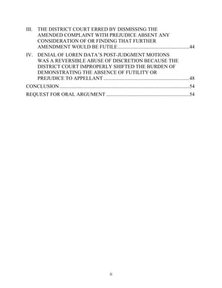 III. THE DISTRICT COURT ERRED BY DISMISSING THE
     AMENDED COMPLAINT WITH PREJUDICE ABSENT ANY
     CONSIDERATION OF OR FINDING THAT FURTHER
     AMENDMENT WOULD BE FUTILE.........................................................44
IV. DENIAL OF LOREN DATA’’S POST-JUDGMENT MOTIONS
    WAS A REVERSIBLE ABUSE OF DISCRETION BECAUSE THE
    DISTRICT COURT IMPROPERLY SHIFTED THE BURDEN OF
    DEMONSTRATING THE ABSENCE OF FUTILITY OR
    PREJUDICE TO APPELLANT ....................................................................48
CONCLUSION .......................................................................................................54
REQUEST FOR ORAL ARGUMENT ..................................................................54




                                                         ii
 