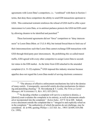 agreements with Loren Data’’s competitors, i.e., ““combined”” with them in Section 1

terms, that deny these competitors the ability to send EDI transactions upstream to

GXS. This contractual restraint reinforces the refusal of GXS itself to offer a peer

interconnect to Loren Data, or in antitrust parlance protects the GXS-led EDI cartel

by allowing cheaters to be identified and punished.19

      These horizontal agreements did not ““force”” competitors to ““deny intercon-

nects”” to Loren Data (Mem. at 13 (J.A 48)), but instead forced them to limit use of

their interconnections such that Loren Data cannot exchange EDI transactions with

GXS through third-party peer interconnects. By prohibiting this so-called transit

traffic, GXS agreed with every other competitor to assign Loren Data to second-

tier status in the EDI market. As the letter from GXS attached to the amended

complaint (J.A. 31-32) explains,20 GXS imposed this industry structure because

appellee does not regard the Loren Data model of serving electronic commerce


      19
         ““The absence of effective enforcement mechanisms has led to the demise
of many cartels. Consequently, successful cartels develop mechanisms for detect-
ing and punishing cheating.”” H. Hovenkamp & T. Leslie, The Firm as Cartel
Manager, 64 VANDERBILT L. REV. 813, 835 (2011).
      20
          ““In deciding whether a complaint will survive a motion to dismiss, a
[district] court evaluates the complaint in its entirety, as well as documents attach-
ed or incorporated into the complaint.”” Kolon Indus., 637 F.3d at 448. Indeed,
even a document outside the complaint that is ““‘‘integral to and explicitly relied on
in the complaint,’’”” the authenticity of which the parties do not challenge, may be
considered. Id. at 448, quoting Phillips v. LCI Intl. Inc., 190 F.3d 609, 618 (4th
Cir. 1999).



                                          30
 