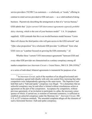 service providers (““ECSPs””) as customers —— a wholesale, or ““resale,”” offering in

contrast to retail service provided to EDI end users —— as a valid method of doing

business. Pejoratively describing the arrangement as that of a ““service bureau,””

GXS admits that ““[o]ur current VAN interconnect agreements expressly prohibit

daisy chaining, which is the core of your business model.”” J.A. 31 (emphasis

supplied). GXS contends that this is an invalid business model because ““Loren

Data will choose the third parties who will gain access to the GXS network”” and

““[t]he value proposition”” for a wholesale EDI provider ““is different”” from what

GXS views as ““a partner focused on growing the EDI community.”” Id.

      Whether these ““current VAN interconnect agreements”” between GXS and

every other EDI provider are characterized as a unitary conspiracy among all

market competitors (see Interstate Circuit v. United States, 306 U.S. 208 (1939)),21

or a series of individual, bilateral agreements is immaterial for purposes of an

      21
         In Interstate Circuit, each of the members of an alleged horizontal anti-
trust conspiracy agreed individually with only one central firm, knowing that other
competitors were independently agreeing to the same terms. The Supreme Court
held that such a ““hub-and-spoke”” conspiracy was illegal. ““It is elementary that an
unlawful conspiracy may be and often is formed without simultaneous action or
agreement on the part of the conspirators. Acceptance by competitors, without
previous agreement, of an invitation to participate in a plan, the necessary conse-
quence of which, if carried out, is restraint of interstate commerce, is sufficient to
establish an unlawful conspiracy under the Sherman Act.”” Interstate Circuit, 306
U.S. at 227 (citations omitted). The amended complaint alleges all the elements of
such a horizontal Section 1 hub-and-spoke conspiracy.




                                          31
 