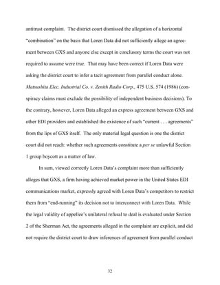 antitrust complaint. The district court dismissed the allegation of a horizontal

““combination”” on the basis that Loren Data did not sufficiently allege an agree-

ment between GXS and anyone else except in conclusory terms the court was not

required to assume were true. That may have been correct if Loren Data were

asking the district court to infer a tacit agreement from parallel conduct alone.

Matsushita Elec. Industrial Co. v. Zenith Radio Corp., 475 U.S. 574 (1986) (con-

spiracy claims must exclude the possibility of independent business decisions). To

the contrary, however, Loren Data alleged an express agreement between GXS and

other EDI providers and established the existence of such ““current . . . agreements””

from the lips of GXS itself. The only material legal question is one the district

court did not reach: whether such agreements constitute a per se unlawful Section

1 group boycott as a matter of law.

      In sum, viewed correctly Loren Data’’s complaint more than sufficiently

alleges that GXS, a firm having achieved market power in the United States EDI

communications market, expressly agreed with Loren Data’’s competitors to restrict

them from ““end-running”” its decision not to interconnect with Loren Data. While

the legal validity of appellee’’s unilateral refusal to deal is evaluated under Section

2 of the Sherman Act, the agreements alleged in the complaint are explicit, and did

not require the district court to draw inferences of agreement from parallel conduct




                                           32
 