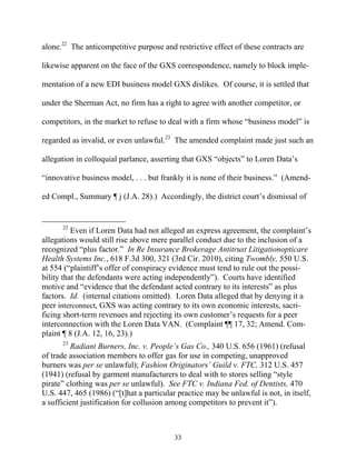alone.22 The anticompetitive purpose and restrictive effect of these contracts are

likewise apparent on the face of the GXS correspondence, namely to block imple-

mentation of a new EDI business model GXS dislikes. Of course, it is settled that

under the Sherman Act, no firm has a right to agree with another competitor, or

competitors, in the market to refuse to deal with a firm whose ““business model”” is

regarded as invalid, or even unlawful.23 The amended complaint made just such an

allegation in colloquial parlance, asserting that GXS ““objects”” to Loren Data’’s

““innovative business model, . . . but frankly it is none of their business.”” (Amend-

ed Compl., Summary ¶ j (J.A. 28).) Accordingly, the district court’’s dismissal of


      22
          Even if Loren Data had not alleged an express agreement, the complaint’’s
allegations would still rise above mere parallel conduct due to the inclusion of a
recognized ““plus factor.”” In Re Insurance Brokerage Antitrust Litigationopticare
Health Systems Inc., 618 F.3d 300, 321 (3rd Cir. 2010), citing Twombly, 550 U.S.
at 554 (““plaintiff’’s offer of conspiracy evidence must tend to rule out the possi-
bility that the defendants were acting independently””). Courts have identified
motive and ““evidence that the defendant acted contrary to its interests”” as plus
factors. Id. (internal citations omitted). Loren Data alleged that by denying it a
peer interconnect, GXS was acting contrary to its own economic interests, sacri-
ficing short-term revenues and rejecting its own customer’’s requests for a peer
interconnection with the Loren Data VAN. (Complaint ¶¶ 17, 32; Amend. Com-
plaint ¶ 8 (J.A. 12, 16, 23).)
      23
          Radiant Burners, Inc. v. People’’s Gas Co., 340 U.S. 656 (1961) (refusal
of trade association members to offer gas for use in competing, unapproved
burners was per se unlawful); Fashion Originators’’ Guild v. FTC, 312 U.S. 457
(1941) (refusal by garment manufacturers to deal with to stores selling ““style
pirate”” clothing was per se unlawful). See FTC v. Indiana Fed. of Dentists, 470
U.S. 447, 465 (1986) (““[t]hat a particular practice may be unlawful is not, in itself,
a sufficient justification for collusion among competitors to prevent it””).



                                          33
 