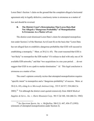 Loren Data’’s Section 1 claim on the ground that the complaint alleged a horizontal

agreement only in legally defective, conclusory terms is erroneous as a matter of

law and should be reversed.

      B.     The District Court’’s Determination That Loren Data Had
             Not Alleged a ““Dangerous Probability”” of Monopolization
             Is Erroneous As a Matter of Law

      The district court dismissed Loren Data’’s claim for attempted monopoliza-

tion under Section 2 of the Sherman Act (Count II) on the basis that ““Loren Data

has not alleged facts to establish a dangerous probability that GXS will succeed in

establishing a monopoly.”” Mem. at 30 (J.A. 65). The court reasoned that GXS is

““not likely”” to monopolize the EDI market ““if it refuses to deal with only one of 36

available EDI networks,”” and that ““two acquisitions in a ten year period . . . do not

suggest that GXS in on a path to market domination.”” Id. This legal conclusion is

erroneous as a matter of law.

      The court’’s opinion correctly recites that attempted monopolization requires

““specific intent”” to monopolize and a ““dangerous probability”” of success. Mem. at

30 (J.A. 65), citing In re Microsoft Antitrust Litig., 333 F.3d 517, 534 (4th Cir.

2003).24 Yet although the district court quoted extensively from M&M Medical

Supplies & Servs., Inc. v. Hartz Mountain Corp., 981 F.2d 160, 166 (4th Cir. 1982)


      24
        See Spectrum Sports, Inc. v. McQuillan, 506 U.S. 447, 456-57 (1993)
(elements of attempted monopolization under Section 2).



                                          34
 