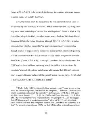 (Mem. at 30 (J.A. 65)), it did not apply the factors for assessing attempted monop-

olization claims set forth by this Court.

      First, the district court did not evaluate the relationship of market share to

the plausibility of a likelihood of success. M&M makes clear that ““[a] rising share

may show more probability of success than a falling share.”” Mem. at 30 (J.A. 65).

Loren Data alleged that GXS controls a market share of at least 50% in the United

States and 90% in the United Kingdom. (Compl. ¶¶ 5, 7-8 (J.A. 7-9).). It further

contended that GXS has engaged in ““an aggressive campaign”” to monopolize

through a series of acquisitions to increase its market control, specifically pointing

to GXS’’ acquisition of IBM’’s EDI division in 2005 and its merger with Inovis in

June 2010. (Compl. ¶ 7 (J.A. 8).) Although Loren Data did not clearly assert that

GXS’’ market share had been increasing, that is the evident inference from the

complaint’’s factual allegations, an inference which under Rule 12(b)(6) a district

court is required to draw in favor of the plaintiff as non-moving party. See Kendall

v. Balcerzak, 650 F.3d 515, 522 (4th Cir. 2011).25


      25
          Under Rule 12(b)(6), it is settled that a district court ““‘‘must accept as true
all of the factual allegations contained in the complaint,’’”” and must ““‘‘draw all reas-
onable inferences in favor of the plaintiff.’’”” Kolon Indus., 637 F.3d at 440, quot-
ing Erickson v. Pardus, 551 U.S. 89, 94 (2007), and Nemet Chevrolet, 591 F.3d at
253. By concluding that ““two acquisitions in a ten year period . . . do not suggest
that GXS in on a path to market domination,”” Mem. at 30 (J.A. 65), the district
court violated this rule. The complaint asserted that Loren Data has competed as a
VAN for about ten years (since 1997), but that GXS made a series of acquisitions


                                            35
 
