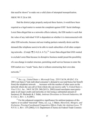 that need be shown”” to make out a valid claim of attempted monopolization.

M&M, 981 F.2d at 168.

      Had the district judge properly analyzed these factors, it would have been

required as a legal matter to sustain the complaint against GXS’’ facial challenge.

Loren Data alleged that as a networks effects industry, the EDI market is such that

the value of any individual VAN is dependent on whether it is interconnected with

other EDI networks, because end user trading partners naturally desire and this

demand (like telephone users) to be able to reach subscribers of all other compet-

ing networks. (Compl. ¶¶ 2-4 (J.A. 6-7).).26 Loren Data alleged that GXS wanted

to exclude Loren Data because its disruptive business model posed the possibility

of a sea-change in market structure, permitting small service bureaus to enter the

EDI market on a ““resale”” basis, that is without constructing their own data

networks.27


      26
          See, e.g., United States v. Microsoft Corp., 253 F.3d 34, 49 (D.C. Cir.
2001) (en banc) (““[a]n individual consumer’’s demand to use (and hence her benefit
from) the telephone network . . . increases with the number of other users on the
network whom she can call or from whom she can receive calls.””); United States v.
Visa U.S.A., Inc., 344 F.3d 229, 240 (2d Cir. 2003) (retail merchants must partic-
ipate in all major credit card networks or risk losing a substantial amount of
business); H. Shelanski & J. Sidak, Antitrust Divestiture in Network Industries, 68
U. CHI. L. REV. 1, 8 (2001).
      27
         For the enhanced competitive significance for antitrust purposes of dis-
ruptive or so-called ““maverick”” firms, see, e.g., J. Baker, Mavericks, Mergers, and
Exclusion: Proving Coordinated Competitive Effects Under the Antitrust Laws, 77
N.Y.U. L. REV. 135 (2002); U.S. Department of Justice & Federal Trade Commis-


                                          37
 