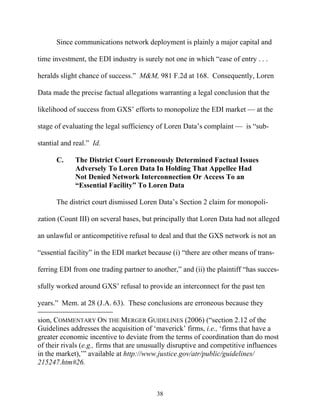 Since communications network deployment is plainly a major capital and

time investment, the EDI industry is surely not one in which ““ease of entry . . .

heralds slight chance of success.”” M&M, 981 F.2d at 168. Consequently, Loren

Data made the precise factual allegations warranting a legal conclusion that the

likelihood of success from GXS’’ efforts to monopolize the EDI market —— at the

stage of evaluating the legal sufficiency of Loren Data’’s complaint —— is ““sub-

stantial and real.”” Id.

       C.     The District Court Erroneously Determined Factual Issues
              Adversely To Loren Data In Holding That Appellee Had
              Not Denied Network Interconnection Or Access To an
              ““Essential Facility”” To Loren Data

       The district court dismissed Loren Data’’s Section 2 claim for monopoli-

zation (Count III) on several bases, but principally that Loren Data had not alleged

an unlawful or anticompetitive refusal to deal and that the GXS network is not an

““essential facility”” in the EDI market because (i) ““there are other means of trans-

ferring EDI from one trading partner to another,”” and (ii) the plaintiff ““has succes-

sfully worked around GXS’’ refusal to provide an interconnect for the past ten

years.”” Mem. at 28 (J.A. 63). These conclusions are erroneous because they

sion, COMMENTARY ON THE MERGER GUIDELINES (2006) (““section 2.12 of the
Guidelines addresses the acquisition of ‘‘maverick’’ firms, i.e., ‘‘firms that have a
greater economic incentive to deviate from the terms of coordination than do most
of their rivals (e.g., firms that are unusually disruptive and competitive influences
in the market),’’”” available at http://www.justice.gov/atr/public/guidelines/
215247.htm#26.



                                           38
 