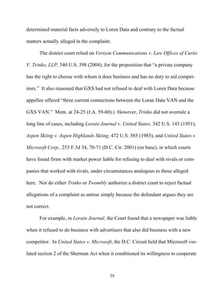determined material facts adversely to Loren Data and contrary to the factual

matters actually alleged in the complaint.

      The district court relied on Verizon Communications v. Law Offices of Curtis

V. Trinko, LLP, 540 U.S. 398 (2004), for the proposition that ““a private company

has the right to choose with whom it does business and has no duty to aid compet-

itors.”” It also reasoned that GXS had not refused to deal with Loren Data because

appellee offered ““three current connections between the Loran Data VAN and the

GXS VAN.”” Mem. at 24-25 (J.A. 59-60).) However, Trinko did not overrule a

long line of cases, including Lorain Journal v. United States, 342 U.S. 143 (1951),

Aspen Skiing v. Aspen Highlands Skiing, 472 U.S. 585 (1985), and United States v.

Microsoft Corp., 253 F.3d 34, 70-71 (D.C. Cir. 2001) (en banc), in which courts

have found firms with market power liable for refusing to deal with rivals or com-

panies that worked with rivals, under circumstances analogous to those alleged

here. Nor do either Trinko or Twombly authorize a district court to reject factual

allegations of a complaint as untrue simply because the defendant argues they are

not correct.

      For example, in Lorain Journal, the Court found that a newspaper was liable

when it refused to do business with advertisers that also did business with a new

competitor. In United States v. Microsoft, the D.C. Circuit held that Microsoft vio-

lated section 2 of the Sherman Act when it conditioned its willingness to cooperate



                                         39
 