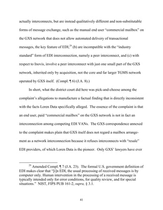 actually interconnects, but are instead qualitatively different and non-substitutable

forms of message exchange, such as the manual end user ““commercial mailbox”” on

the GXS network that does not allow automated delivery of transactional

messages, the key feature of EDI,29 (b) are incompatible with the ““industry

standard”” form of EDI interconnection, namely a peer interconnect, and (c) with

respect to Inovis, involve a peer interconnect with just one small part of the GXS

network, inherited only by acquisition, not the core and far larger TGMS network

operated by GXS itself. (Compl. ¶ 6) (J.A. 8).)

      In short, what the district court did here was pick-and-choose among the

complaint’’s allegations to manufacture a factual finding that is directly inconsistent

with the facts Loren Data specifically alleged. The essence of the complaint is that

an end user, paid ““commercial mailbox”” on the GXS network is not in fact an

interconnection among competing EDI VANs. The GXS correspondence annexed

to the complaint makes plain that GXS itself does not regard a mailbox arrange-

ment as a network interconnection because it refuses interconnects with ““resale””

EDI providers, of which Loren Data is the pioneer. Only GXS’’ lawyers have ever



      29
         Amended Compl. ¶ 7 (J.A. 23). The formal U.S. government definition of
EDI makes clear that ““[i]n EDI, the usual processing of received messages is by
computer only. Human intervention in the processing of a received message is
typically intended only for error conditions, for quality review, and for special
situations.”” NIST, FIPS PUB 161-2, supra, § 3.1.



                                          41
 