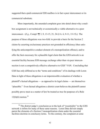 suggested that a paid commercial EDI mailbox is in fact a peer interconnect or its

commercial substitute.

      More importantly, the amended complaint goes into detail about why a mail-

box assignment is not technically or economically a viable alternative to a peer

interconnect. (E.g., Compl. ¶¶ 3, 9, 13-15, 21, 24 (J.A. 6, 9-11, 13-15).) The

purpose of those allegations was two-fold: to provide a basis for the Section 2

claims by asserting exclusionary practices not grounded in efficiency (thus satis-

fying the anticompetitive conduct element of a monopolization offense), and to

offer the facts necessary for a plausible legal claim that the GXS network is an

essential facility because EDI message exchange other than via peer intercon-

nection is not a competitively effective alternative to GXS’’ VAN. Concluding that

GXS has only differed as to the ““terms and conditions”” of its dealings with Loren

Data in light of these allegations is an impermissible evaluation of whether a

plaintiff’’s factual allegations —— as opposed to its legal claims —— are themselves

““plausible.”” Even factual allegations a district court believes the plaintiff cannot

possibly prove must as a matter of law be treated as true for purposes of a Rule

12(b)(6) motion.30


       30
           The district judge’’s conclusion as to the lack of ““essentiality”” to the GXS
network is infirm for many of these same reasons. Loren Data did not simply
parrot the elements of a Section 2 monopolization claim under the essential
facilities doctrine in conclusory terms. To the contrary, the complaint at some


                                           42
 