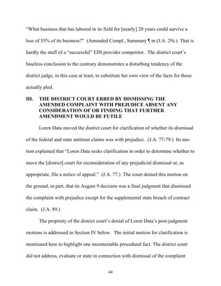 ““What business that has labored in its field for [nearly] 20 years could survive a

loss of 55% of its business?”” (Amended Compl., Summary ¶ m (J.A. 29).) That is

hardly the stuff of a ““successful”” EDI provider competitor. The district court’’s

baseless conclusion to the contrary demonstrates a disturbing tendency of the

district judge, in this case at least, to substitute her own view of the facts for those

actually pled.

III.   THE DISTRICT COURT ERRED BY DISMISSING THE
       AMENDED COMPLAINT WITH PREJUDICE ABSENT ANY
       CONSIDERATION OF OR FINDING THAT FURTHER
       AMENDMENT WOULD BE FUTILE

       Loren Data moved the district court for clarification of whether its dismissal

of the federal and state antitrust claims was with prejudice. (J.A. 77-79.) Its mo-

tion explained that ““Loren Data seeks clarification in order to determine whether to

move the [district] court for reconsideration of any prejudicial dismissal or, as

appropriate, file a notice of appeal.”” (J.A. 77.) The court denied this motion on

the ground, in part, that its August 9 decision was a final judgment that dismissed

the complaint with prejudice except for the supplemental state breach of contract

claim. (J.A. 89.)

       The propriety of the district court’’s denial of Loren Data’’s post-judgment

motions is addressed in Section IV below. The initial motion for clarification is

mentioned here to highlight one incontestable procedural fact. The district court

did not address, evaluate or state in connection with dismissal of the complaint


                                           44
 