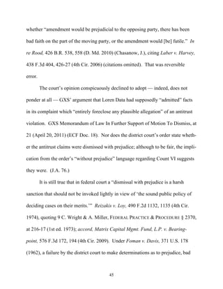 whether ““amendment would be prejudicial to the opposing party, there has been

bad faith on the part of the moving party, or the amendment would [be] futile.”” In

re Rood, 426 B.R. 538, 558 (D. Md. 2010) (Chasanow, J.), citing Laber v. Harvey,

438 F.3d 404, 426-27 (4th Cir. 2006) (citations omitted). That was reversible

error.

         The court’’s opinion conspicuously declined to adopt —— indeed, does not

ponder at all —— GXS’’ argument that Loren Data had supposedly ““admitted”” facts

in its complaint which ““entirely foreclose any plausible allegation”” of an antitrust

violation. GXS Memorandum of Law In Further Support of Motion To Dismiss, at

21 (April 20, 2011) (ECF Doc. 18). Nor does the district court’’s order state wheth-

er the antitrust claims were dismissed with prejudice; although to be fair, the impli-

cation from the order’’s ““without prejudice”” language regarding Count VI suggests

they were. (J.A. 76.)

         It is still true that in federal court a ““dismissal with prejudice is a harsh

sanction that should not be invoked lightly in view of ‘‘the sound public policy of

deciding cases on their merits.’’”” Reizakis v. Loy, 490 F.2d 1132, 1135 (4th Cir.

1974), quoting 9 C. Wright & A. Miller, FEDERAL PRACTICE & PROCEDURE § 2370,

at 216-17 (1st ed. 1973); accord, Matrix Capital Mgmt. Fund, L.P. v. Bearing-

point, 576 F.3d 172, 194 (4th Cir. 2009). Under Foman v. Davis, 371 U.S. 178

(1962), a failure by the district court to make determinations as to prejudice, bad



                                              45
 