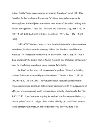 faith of futility ““alone may constitute an abuse of discretion.”” Id. at 182. This

Court has further held that a district court’’s ““failure to articulate reasons for

[denying leave to amend] does not amount to an abuse of discretion”” so long as its

reasons are ““apparent.”” In re PEC Solutions, Inc. Securities Litig., 418 F.3d 379,

391 (4th Cir. 2005); Edwards v. City of Goldsboro, 178 F.3d 231, 242 (4th Cir.

1999).

       Unlike PEC Solutions, however, here the district court did not even address

amendment, let alone opine in summary fashion that dismissal should be with

prejudice ““for the reasons stated above”” in its decision. 418 F.3d at 391. Nor is

there anything in the district court’’s August 9 opinion that articulates an ““apparent””

basis for concluding amendment would necessarily be futile.

       As this Court has observed, the courts of appeal are ““illsuited to decide a

claim of futility not addressed by the district court.”” Franks v. Ross, 313 F. 3d

184, 1934 n.12 (4th Cir. 2002). The ordinary result in federal court is that an

opinion dismissing a complaint states whether dismissal is with prejudice, and if so

addresses why amendment would be inconsistent with the liberal standard of FED.

R. CIV. P. 15. Appellant is not arguing for a rule of law that requires this in every

case on pain of reversal. In light of the evident viability of Loren Data’’s antitrust

claims (properly construed, as demonstrated above), however, there is no




                                            46
 