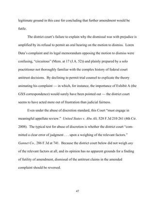 legitimate ground in this case for concluding that further amendment would be

futile.

          The district court’’s failure to explain why the dismissal was with prejudice is

amplified by its refusal to permit an oral hearing on the motion to dismiss. Loren

Data’’s complaint and its legal memorandum opposing the motion to dismiss were

confusing, ““circuitous”” (Mem. at 17 (J.A. 52)) and plainly prepared by a solo

practitioner not thoroughly familiar with the complex history of federal court

antitrust decisions. By declining to permit trial counsel to explicate the theory

animating his complaint —— in which, for instance, the importance of Exhibit A (the

GXS correspondence) would surely have been pointed out —— the district court

seems to have acted more out of frustration than judicial fairness.

          Even under the abuse of discretion standard, this Court ““must engage in

meaningful appellate review.”” United States v. Abu Ali, 528 F.3d 210 261 (4th Cir.

2008). The typical test for abuse of discretion is whether the district court ““com-

mitted a clear error of judgment . . . upon a weighing of the relevant factors.””

Gannet Co., 286 F.3d at 741. Because the district court below did not weigh any

of the relevant factors at all, and its opinion has no apparent grounds for a finding

of futility of amendment, dismissal of the antitrust claims in the amended

complaint should be reversed.




                                             47
 