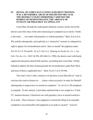 IV.   DENIAL OF LOREN DATA’’S POST-JUDGMENT MOTIONS
      WAS A REVERSIBLE ABUSE OF DISCRETION BECAUSE
      THE DISTRICT COURT IMPROPERLY SHIFTED THE
      BURDEN OF DEMONSTRATING THE ABSENCE OF
      FUTILITY OR PREJUDICE TO APPELLANT

      Loren Data, through the undersigned substitute counsel, timely moved the

district court after entry of the order dismissing its complaint (a) to clarify ““wheth-

er the order . . . was made with prejudice or without prejudice,”” Mem. II at 6 (J.A.

89), and (b) subsequently, and explicitly as a ““protective”” measure to safeguard its

right to appeal, for reconsideration and to ““alter or amend”” the judgment under

FED. R. CIV. P. 59 and 60. Id. at 2-3 & 2 n.3. Relying on Pacific Ins. Co. v. Am.

Natl. Fire Ins. Co., 148 F.3d 396, 403 (4th Cir. 1998), the district court with barely

suppressed annoyance denied both motions, concluding that Loren Data ““wholly

fail[ed] to address the three limited grounds for reconsideration under Rule 59(e),

and none of them is applicable here.”” Mem. II at 6-7 (J.A. 89-90).

      The court’’s error is that, contrary to its decision, Loren Data did not ““seek to

convince the court to dismiss its . . . claims without prejudice in order for Plaintiff

subsequently to request leave to amend its complaint.”” Id. at 6 (J.A. 89) (emphasis

in original). To the contrary, Loren Data explained that it was caught in a ““Catch

22”” situation because, if dismissal was with prejudice, leave to amend would not

be in order. That is because ““once judgment is entered the filing of an amended

complaint is not permissible until judgment is set aside or vacated.”” National



                                           48
 