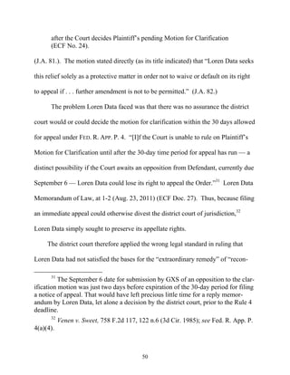 after the Court decides Plaintiff’’s pending Motion for Clarification
      (ECF No. 24).

(J.A. 81.). The motion stated directly (as its title indicated) that ““Loren Data seeks

this relief solely as a protective matter in order not to waive or default on its right

to appeal if . . . further amendment is not to be permitted.”” (J.A. 82.)

      The problem Loren Data faced was that there was no assurance the district

court would or could decide the motion for clarification within the 30 days allowed

for appeal under FED. R. APP. P. 4. ““[I]f the Court is unable to rule on Plaintiff’’s

Motion for Clarification until after the 30-day time period for appeal has run —— a

distinct possibility if the Court awaits an opposition from Defendant, currently due

September 6 —— Loren Data could lose its right to appeal the Order.””31 Loren Data

Memorandum of Law, at 1-2 (Aug. 23, 2011) (ECF Doc. 27). Thus, because filing

an immediate appeal could otherwise divest the district court of jurisdiction,32

Loren Data simply sought to preserve its appellate rights.

     The district court therefore applied the wrong legal standard in ruling that

Loren Data had not satisfied the bases for the ““extraordinary remedy”” of ““recon-

      31
          The September 6 date for submission by GXS of an opposition to the clar-
ification motion was just two days before expiration of the 30-day period for filing
a notice of appeal. That would have left precious little time for a reply memor-
andum by Loren Data, let alone a decision by the district court, prior to the Rule 4
deadline.
      32
           Venen v. Sweet, 758 F.2d 117, 122 n.6 (3d Cir. 1985); see Fed. R. App. P.
4(a)(4).



                                           50
 