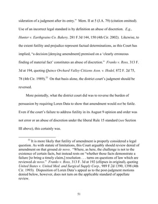 sideration of a judgment after its entry.”” Mem. II at 5 (J.A. 79) (citation omitted).

Use of an incorrect legal standard is by definition an abuse of discretion. E.g.,

Hunter v. Earthgrains Co. Bakery, 281 F.3d 144, 150 (4th Cir. 2002). Likewise, to

the extent futility and prejudice represent factual determinations, as this Court has

implied, ““a decision [denying amendment] premised on a ‘‘clearly erroneous

finding of material fact’’ constitutes an abuse of discretion.”” Franks v. Ross, 313 F.

3d at 194, quoting Quince Orchard Valley Citizens Assn. v. Hodel, 872 F. 2d 75,

78 (4th Cir. 1989).33 On that basis alone, the district court’’s judgment should be

reversed.

     More pointedly, what the district court did was to reverse the burden of

persuasion by requiring Loren Data to show that amendment would not be futile.

Even if the court’’s failure to address futility in its August 9 opinion and order was

not error or an abuse of discretion under the liberal Rule 15 standard (see Section

III above), this certainly was.


      33
          It is more likely that futility of amendment is properly considered a legal
question. As with statute of limitations, this Court arguably should review denial of
amendment on that ground de novo. ““Where, as here, the challenge is not to the
existence of certain facts, but instead rests on ““whether those facts demonstrate a
failure [to bring a timely claim,] resolution . . . turns on questions of law which are
reviewed de novo.”” Franks v. Ross, 313 F. 3d at 192 (ellipses in original), quoting
United States v. United Med. and Surgical Supply Corp., 989 F.2d 1390, 1398 (4th
Cir. 1993). Disposition of Loren Data’’s appeal as to the post-judgment motions
denied below, however, does not turn on the applicable standard of appellate
review.



                                          51
 