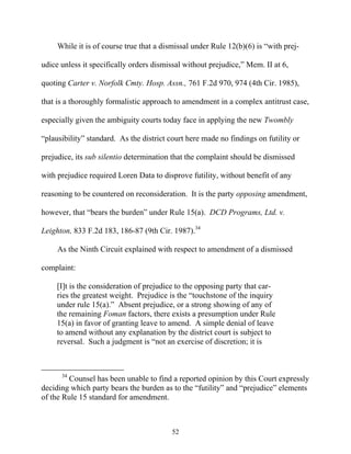 While it is of course true that a dismissal under Rule 12(b)(6) is ““with prej-

udice unless it specifically orders dismissal without prejudice,”” Mem. II at 6,

quoting Carter v. Norfolk Cmty. Hosp. Assn., 761 F.2d 970, 974 (4th Cir. 1985),

that is a thoroughly formalistic approach to amendment in a complex antitrust case,

especially given the ambiguity courts today face in applying the new Twombly

““plausibility”” standard. As the district court here made no findings on futility or

prejudice, its sub silentio determination that the complaint should be dismissed

with prejudice required Loren Data to disprove futility, without benefit of any

reasoning to be countered on reconsideration. It is the party opposing amendment,

however, that ““bears the burden”” under Rule 15(a). DCD Programs, Ltd. v.

Leighton, 833 F.2d 183, 186-87 (9th Cir. 1987).34

     As the Ninth Circuit explained with respect to amendment of a dismissed

complaint:

     [I]t is the consideration of prejudice to the opposing party that car-
     ries the greatest weight. Prejudice is the ““touchstone of the inquiry
     under rule 15(a).”” Absent prejudice, or a strong showing of any of
     the remaining Foman factors, there exists a presumption under Rule
     15(a) in favor of granting leave to amend. A simple denial of leave
     to amend without any explanation by the district court is subject to
     reversal. Such a judgment is ““not an exercise of discretion; it is



      34
        Counsel has been unable to find a reported opinion by this Court expressly
deciding which party bears the burden as to the ““futility”” and ““prejudice”” elements
of the Rule 15 standard for amendment.



                                           52
 