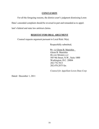CONCLUSION
      For all the foregoing reasons, the district court’’s judgment dismissing Loren

Data’’s amended complaint should be reversed in part and remanded as to appel-

lant’’s federal and state law antitrust claims.

                      REQUEST FOR ORAL ARGUMENT
      Counsel requests argument pursuant to Local Rule 34(a).

                                              Respectfully submitted,

                                              By: /s/ Glenn B. Manishin
                                              Glenn B. Manishin
                                              DUANE MORRIS LLP
                                              505 9th Street, N.W., Suite 1000
                                              Washington, D.C. 20004
                                              202.776.7813
                                              202.478.2875 fax

                                              Counsel for Appellant Loren Data Corp

Dated: December 1, 2011




                                            54
 
