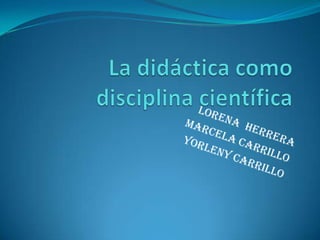 La didáctica como disciplina científica Lorena  herrera Marcela carrillo Yorleny carrillo 